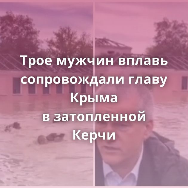 Трое мужчин вплавь сопровождали главу Крыма в затопленной Керчи