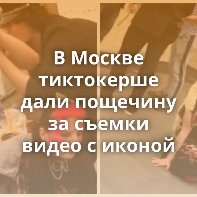 В Москве тиктокерше дали пощечину за съемки видео с иконой