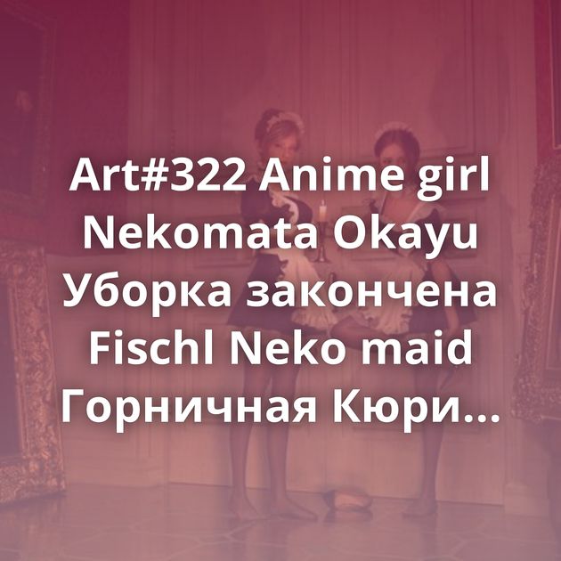 Art#322 Anime girl Nekomata Okayu Уборка закончена Fischl Neko maid Горничная Кюри Горничная Рин Neko maid Art#298