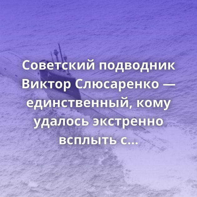 Советский подводник Виктор Слюсаренко — единственный, кому удалось экстренно всплыть с глубины 1км