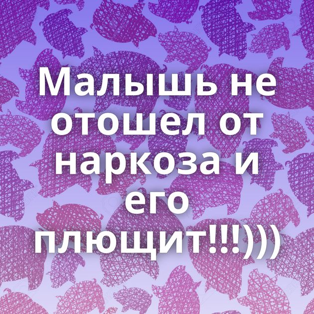 Малышь не отошел от наркоза и его плющит!!!)))