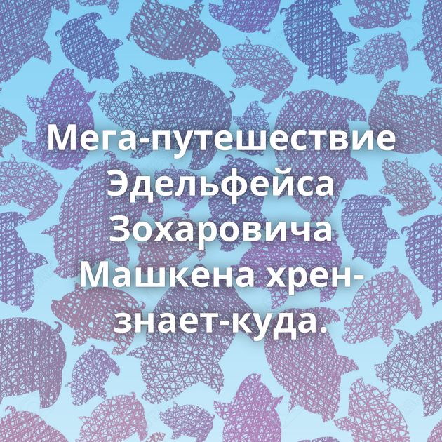 Мега-путешествие Эдельфейса Зохаровича Машкена хрен-знает-куда.