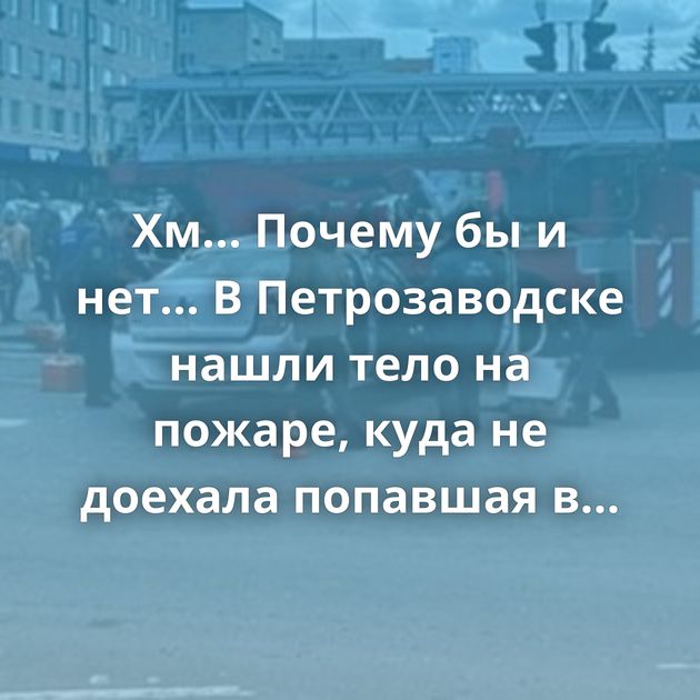Хм... Почему бы и нет... В Петрозаводске нашли тело на пожаре, куда не доехала попавшая в ДТП пожарная машина…
