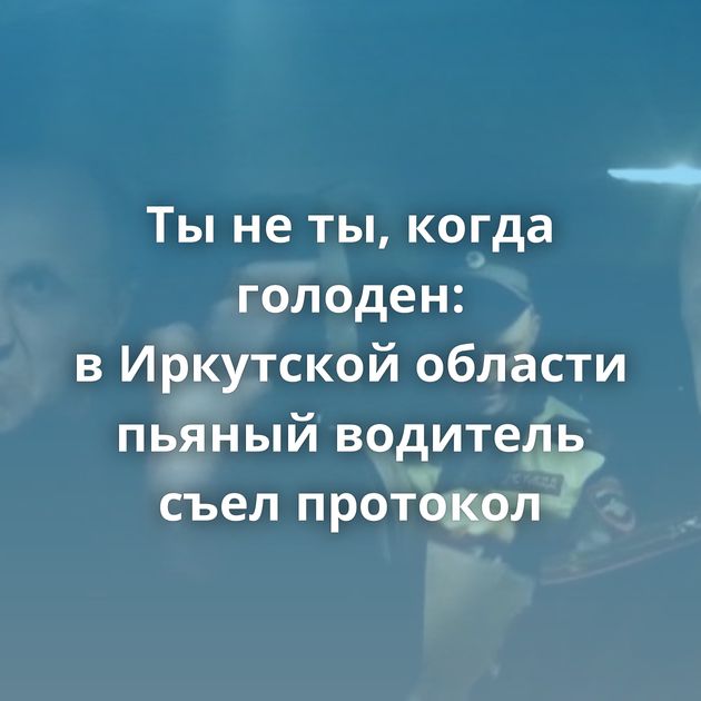 Ты не ты, когда голоден: в Иркутской области пьяный водитель съел протокол