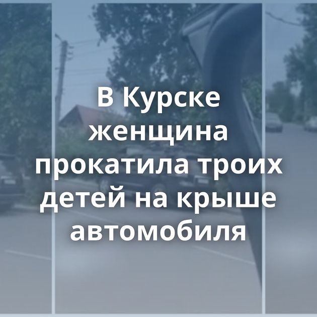 В Курске женщина прокатила троих детей на крыше автомобиля