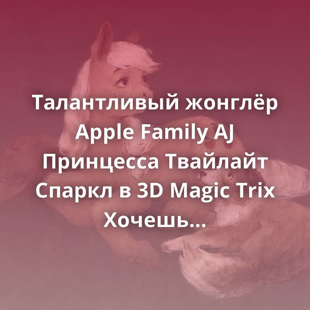 Талантливый жонглёр Apple Family AJ Принцесса Твайлайт Спаркл в 3D Magic Trix Хочешь яблочко? Me and the girls Вам посылка Pink…