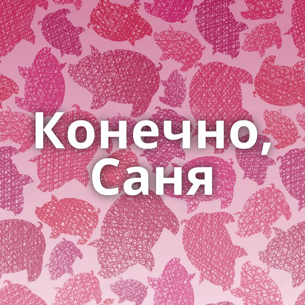 Конечно, Саня