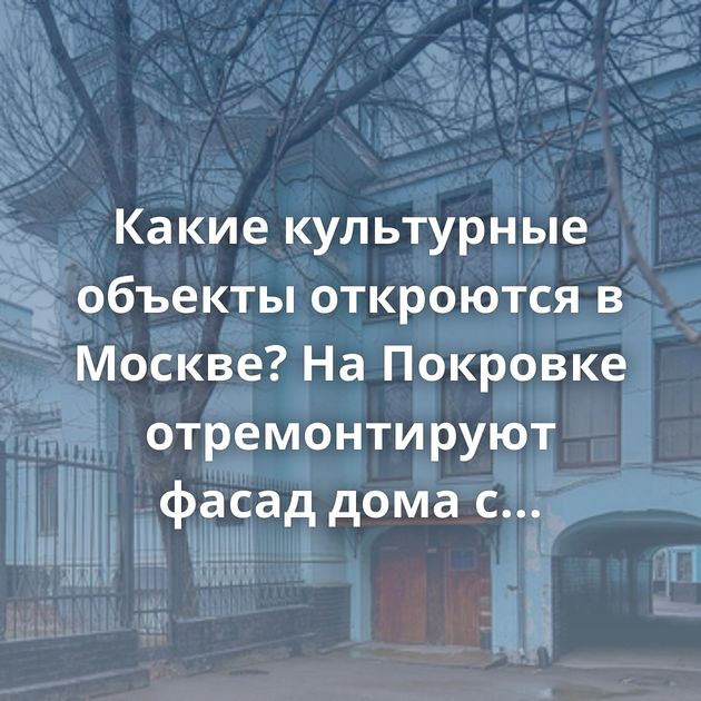 Какие культурные объекты откроются в Москве? На Покровке отремонтируют фасад дома с мезонином и…