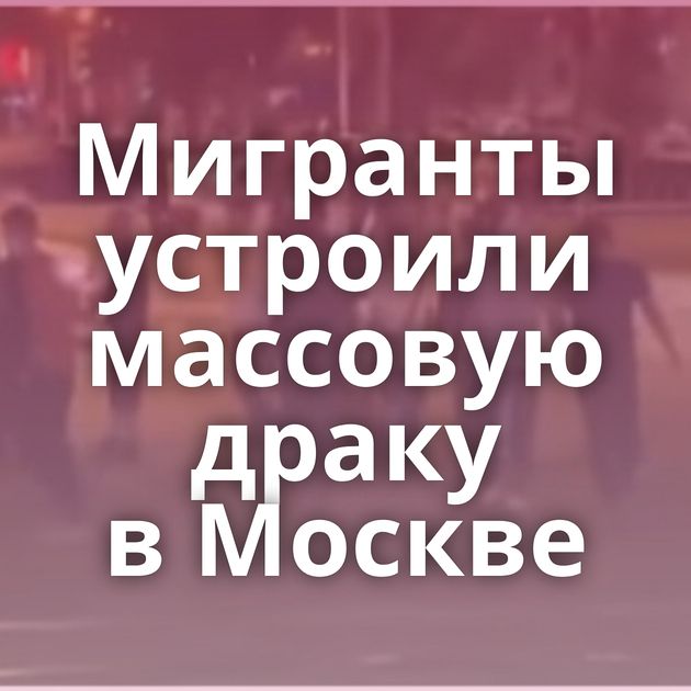 Мигранты устроили массовую драку в Москве