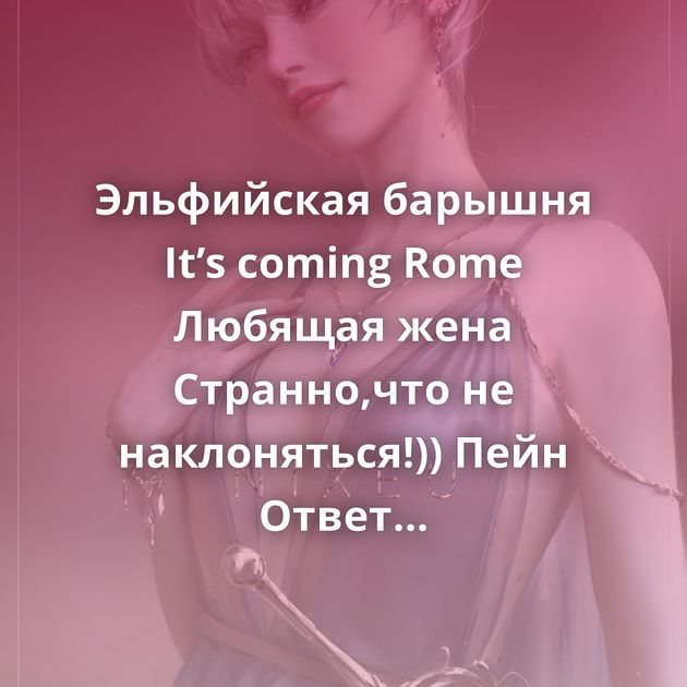 Эльфийская барышня It’s coming Rome Любящая жена Странно,что не наклоняться!)) Пейн Ответ на пост «