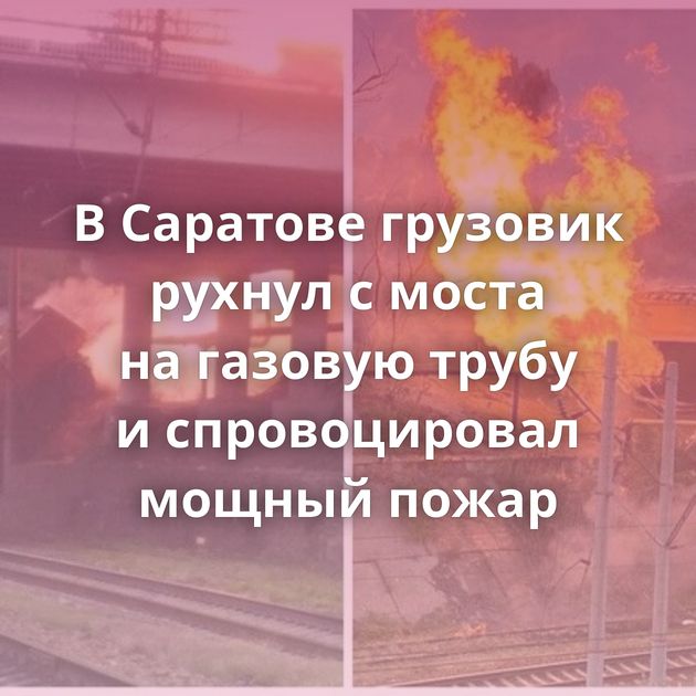 В Саратове грузовик рухнул с моста на газовую трубу и спровоцировал мощный пожар