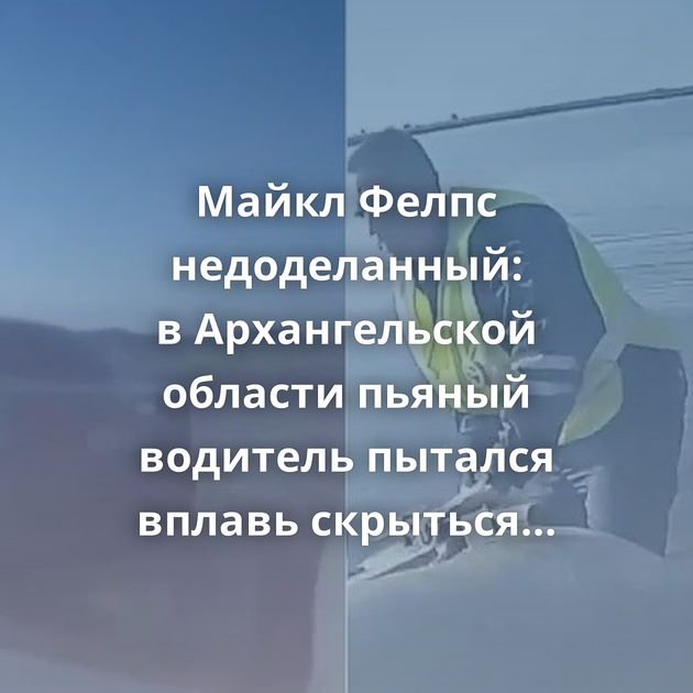 Майкл Фелпс недоделанный: в Архангельской области пьяный водитель пытался вплавь скрыться от инспекторов…