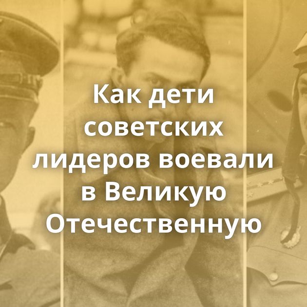 Как дети советских лидеров воевали в Великую Отечественную