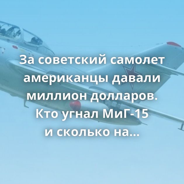 За советский самолет американцы давали миллион долларов. Кто угнал МиГ-15 и сколько на этом заработал?