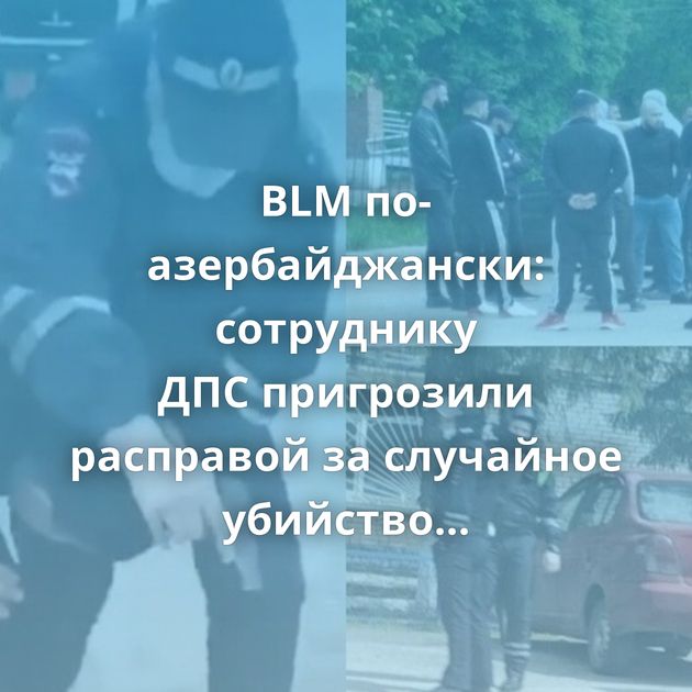BLM по-азербайджански: сотруднику ДПС пригрозили расправой за случайное убийство соотечественника