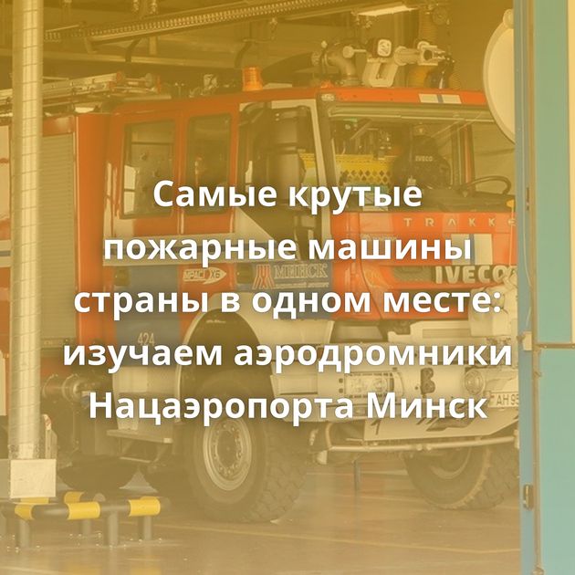 Самые крутые пожарные машины страны в одном месте: изучаем аэродромники Нацаэропорта Минск