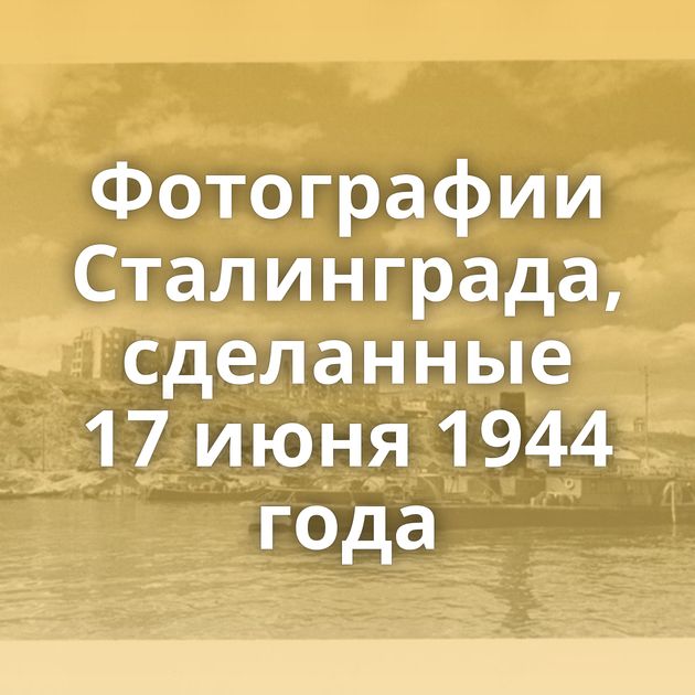 Фотографии Сталинграда, сделанные 17 июня 1944 года