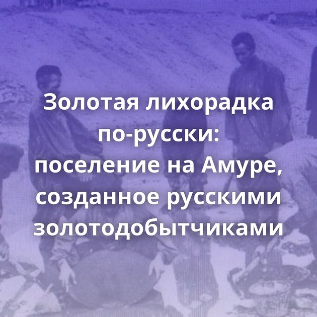 Золотая лихорадка по-русски: поселение на Амуре, созданное русскими золотодобытчиками