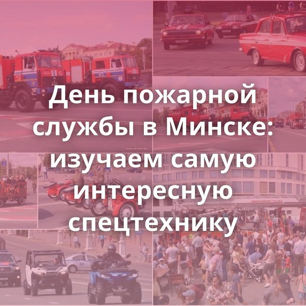 День пожарной службы в Минске: изучаем самую интересную спецтехнику