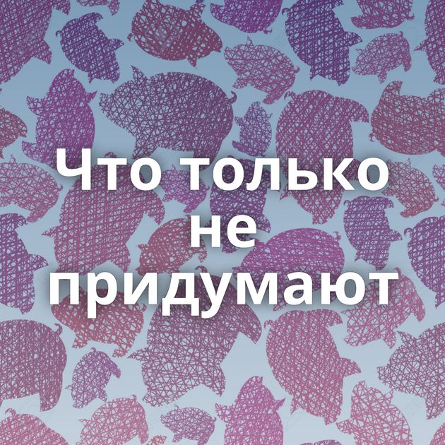 Что только не придумают