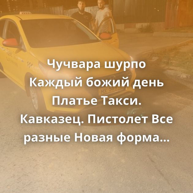 Чучвара шурпо Каждый божий день Платье Такси. Кавказец. Пистолет Все разные Новая форма Может он…