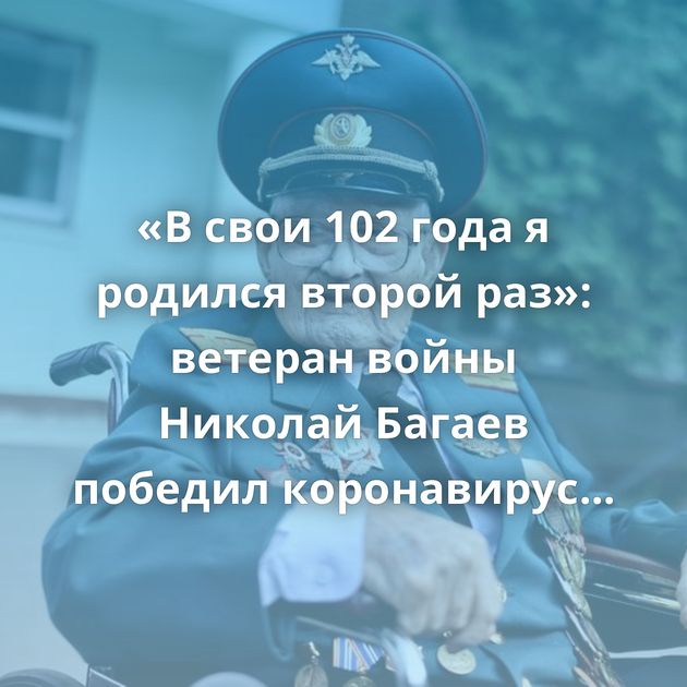 «В свои 102 года я родился второй раз»: ветеран войны Николай Багаев победил коронавирус Рационализаторское…