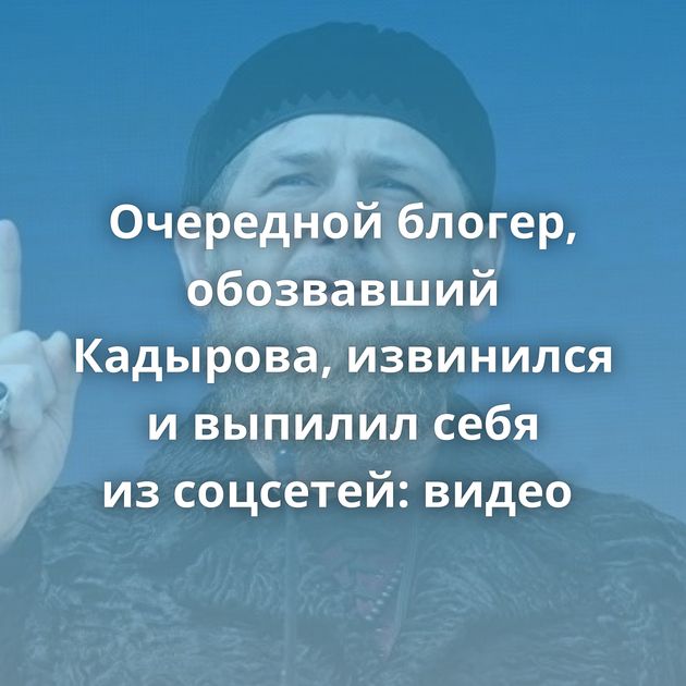 Очередной блогер, обозвавший Кадырова, извинился и выпилил себя из соцсетей: видео 
