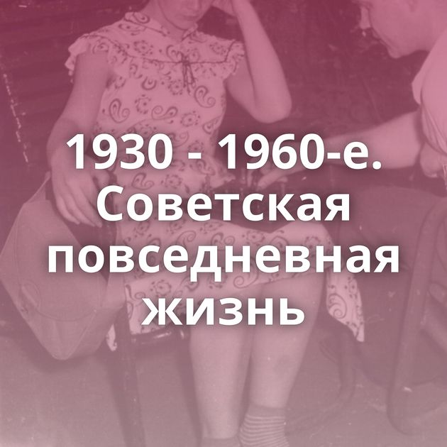 1930 - 1960-е. Советская повседневная жизнь