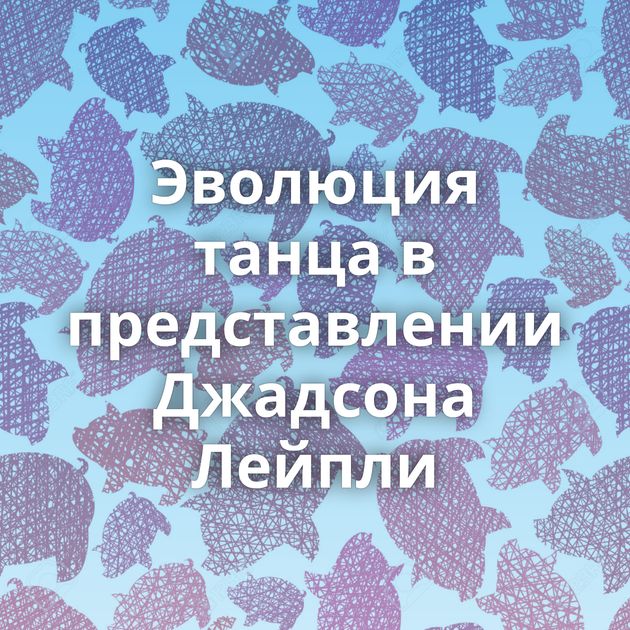 Эволюция танца в представлении Джадсона Лейпли