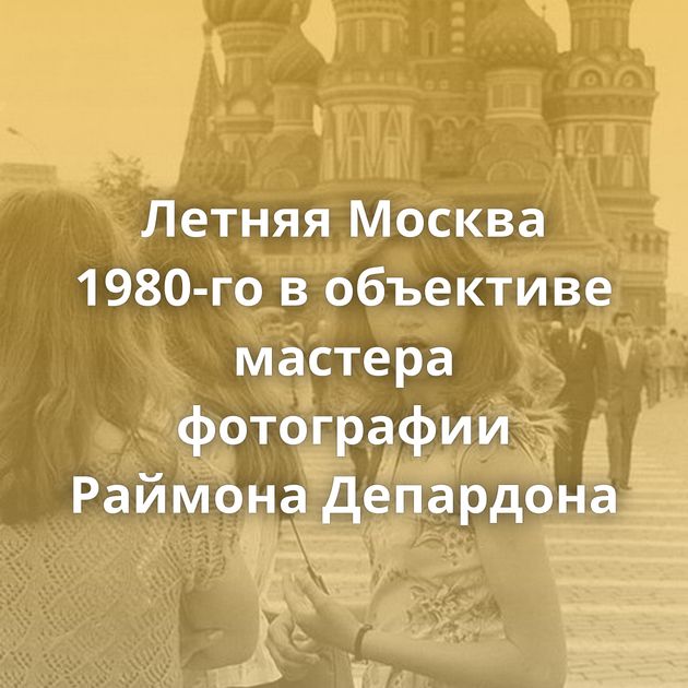 Летняя Москва 1980-го в объективе мастера фотографии Раймона Депардона