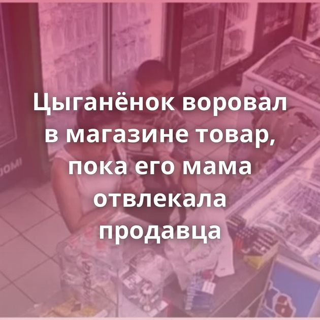 Цыганёнок воровал в магазине товар, пока его мама отвлекала продавца