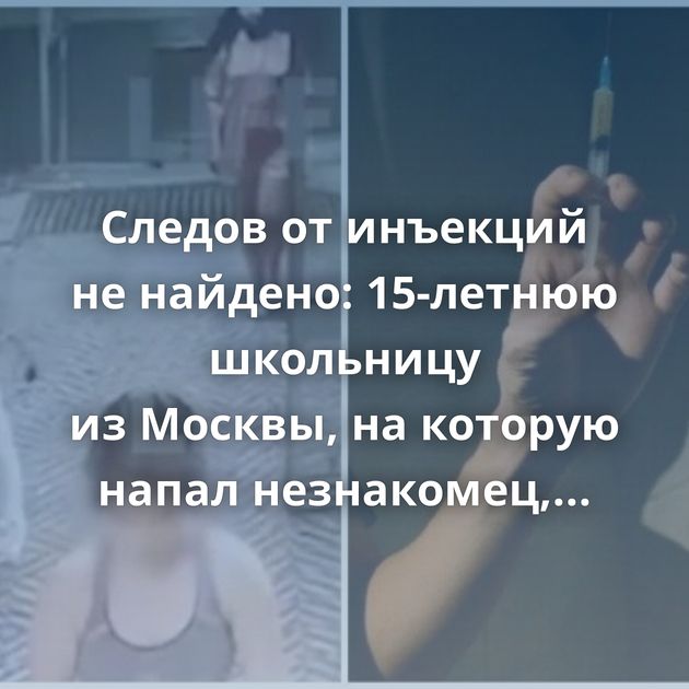 Следов от инъекций не найдено: 15-летнюю школьницу из Москвы, на которую напал незнакомец, подозревают…