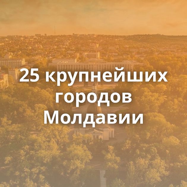 25 крупнейших городов Молдавии