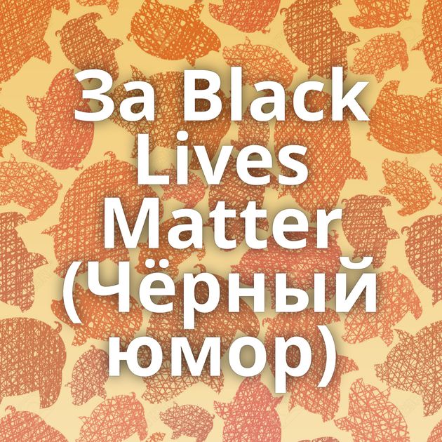 За Black Lives Matter (Чёрный юмор)