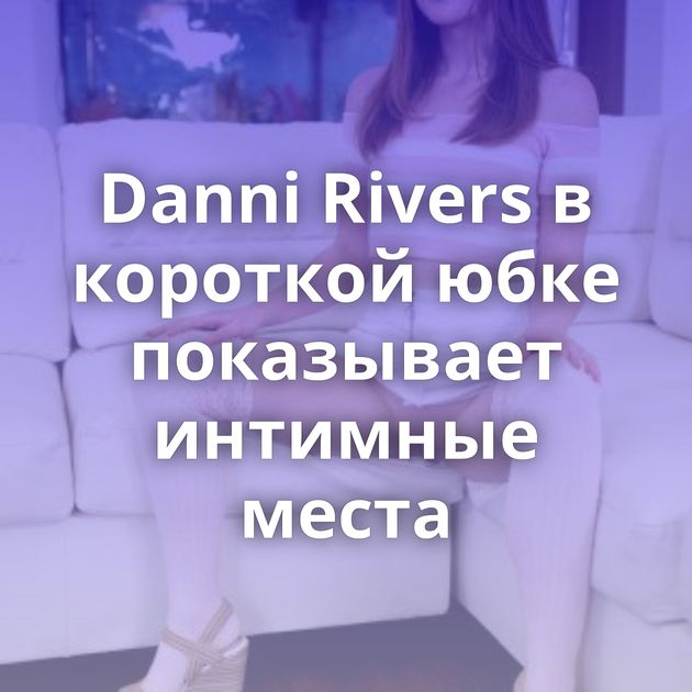 Danni Rivers в короткой юбке показывает интимные места