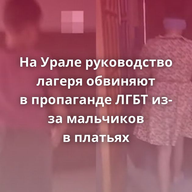 На Урале руководство лагеря обвиняют в пропаганде ЛГБТ из-за мальчиков в платьях
