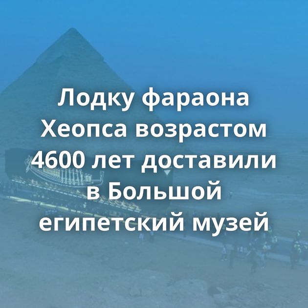 Лодку фараона Хеопса возрастом 4600 лет доставили в Большой египетский музей