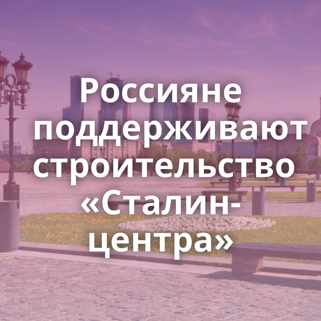 Россияне поддерживают строительство «Сталин-центра»