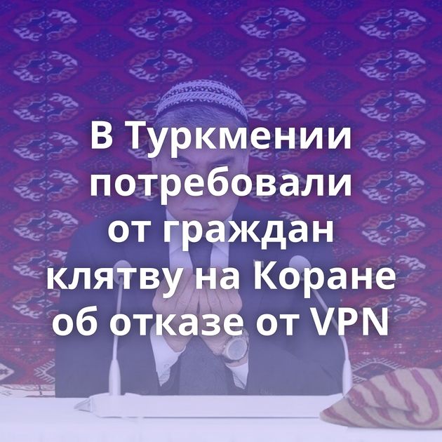 В Туркмении потребовали от граждан клятву на Коране об отказе от VPN