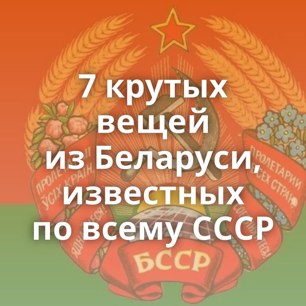 7 крутых вещей из Беларуси, известных по всему СССР