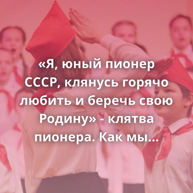 «Я, юный пионер СССР, клянусь горячо любить и беречь свою Родину» - клятва пионера. Как мы дошли…