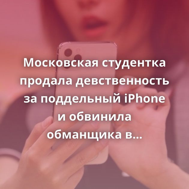 Московская студентка продала девственность за поддельный iPhone и обвинила обманщика в изнасиловании