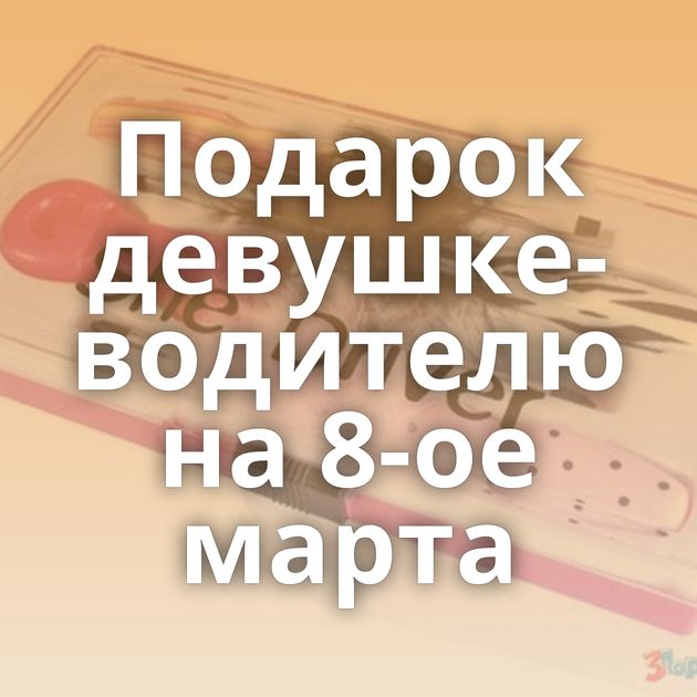 Подарок девушке-водителю на 8-ое марта