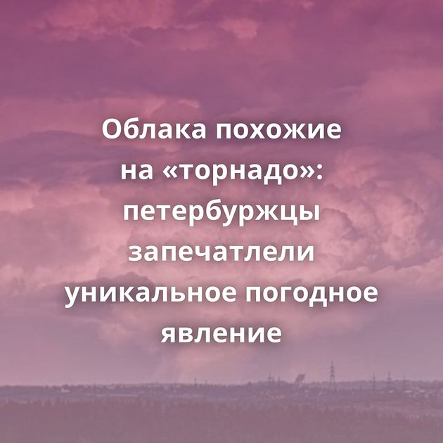 Облака похожие на «торнадо»: петербуржцы запечатлели уникальное погодное явление