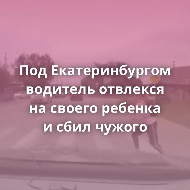Под Екатеринбургом водитель отвлекся на своего ребенка и сбил чужого