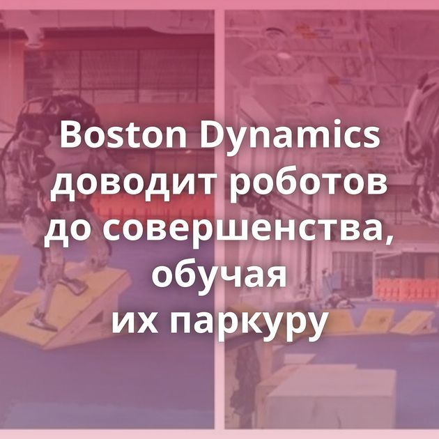 Boston Dynamics доводит роботов до совершенства, обучая их паркуру