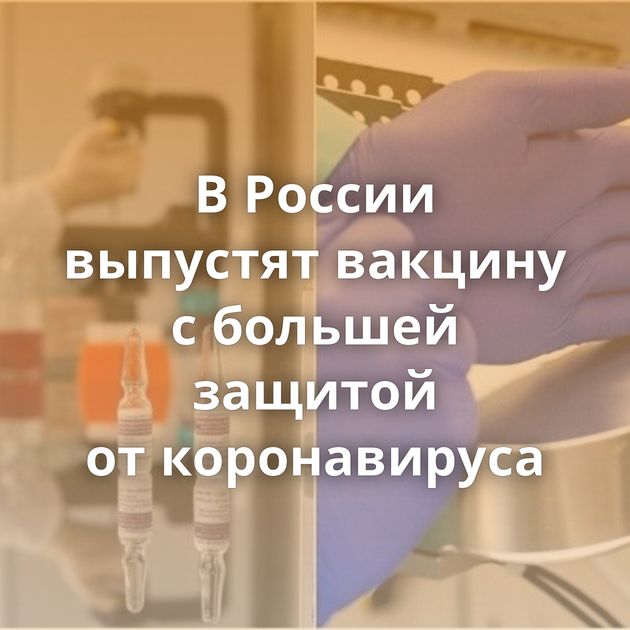 В России выпустят вакцину с большей защитой от коронавируса