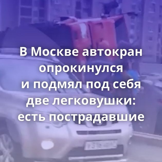 В Москве автокран опрокинулся и подмял под себя две легковушки: есть пострадавшие