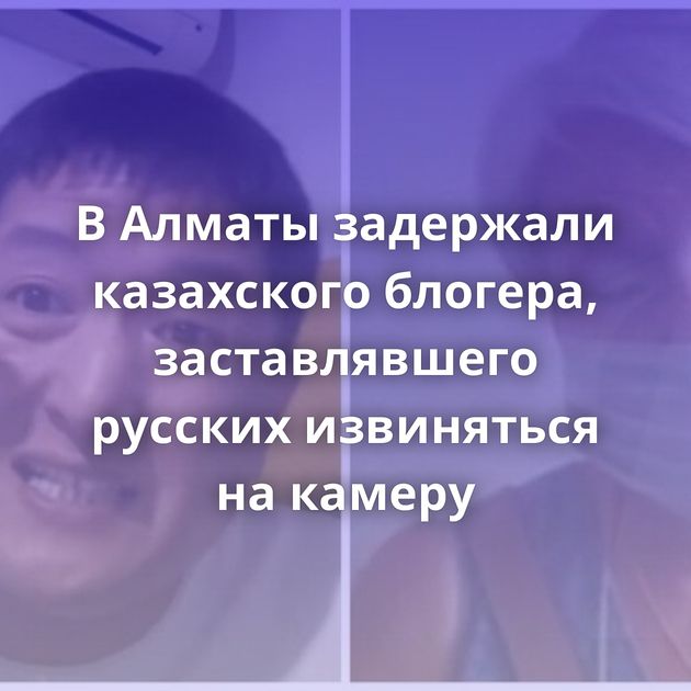 В Алматы задержали казахского блогера, заставлявшего русских извиняться на камеру