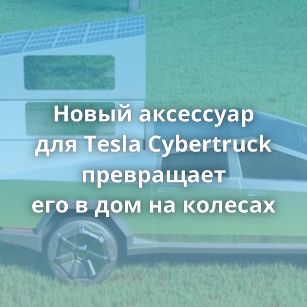 Новый аксессуар для Tesla Cybertruck превращает его в дом на колесах